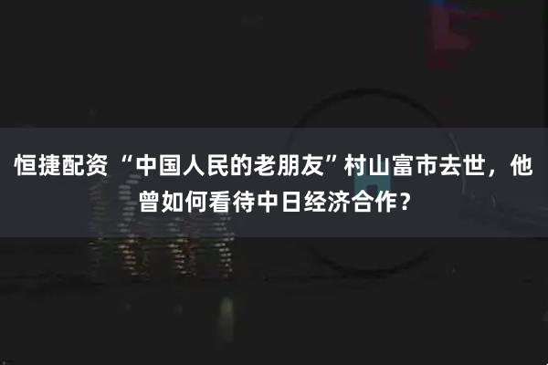 恒捷配资 “中国人民的老朋友”村山富市去世，他曾如何看待中日经济合作？