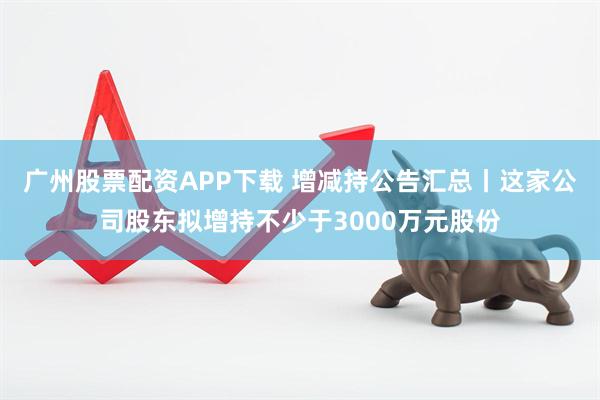 广州股票配资APP下载 增减持公告汇总丨这家公司股东拟增持不少于3000万元股份