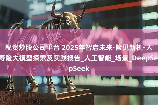 配资炒股公司平台 2025年智启未来·险见新机-人保寿险大模型探索及实践报告_人工智能_场景_DeepSeek