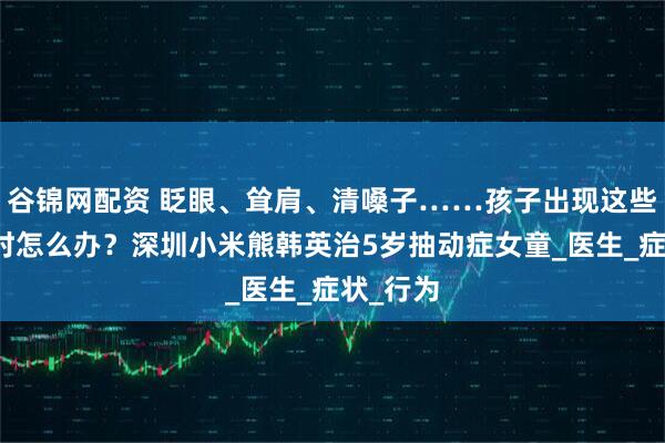 谷锦网配资 眨眼、耸肩、清嗓子……孩子出现这些怪动作时怎么办？深圳小米熊韩英治5岁抽动症女童_医生_症状_行为