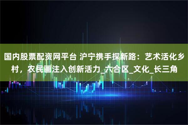 国内股票配资网平台 沪宁携手探新路：艺术活化乡村，农民画注入创新活力_六合区_文化_长三角