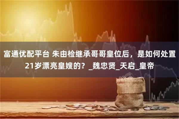 富通优配平台 朱由检继承哥哥皇位后，是如何处置21岁漂亮皇嫂的？_魏忠贤_天启_皇帝