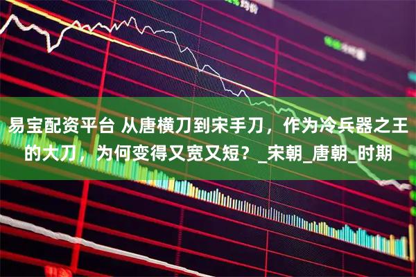 易宝配资平台 从唐横刀到宋手刀，作为冷兵器之王的大刀，为何变得又宽又短？_宋朝_唐朝_时期