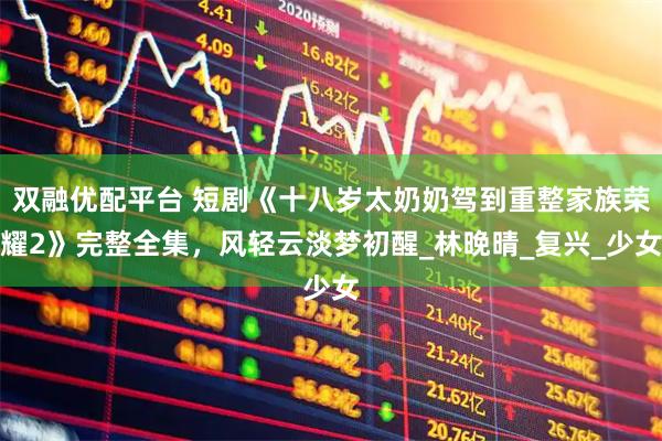 双融优配平台 短剧《十八岁太奶奶驾到重整家族荣耀2》完整全集，风轻云淡梦初醒_林晚晴_复兴_少女