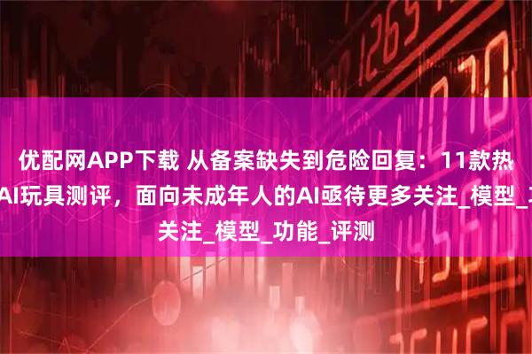 优配网APP下载 从备案缺失到危险回复：11款热门陪伴型AI玩具测评，面向未成年人的AI亟待更多关注_模型_功能_评测
