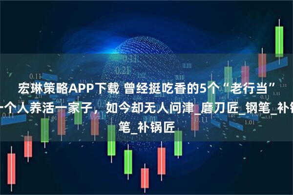 宏琳策略APP下载 曾经挺吃香的5个“老行当”，一个人养活一家子，如今却无人问津_磨刀匠_钢笔_补锅匠