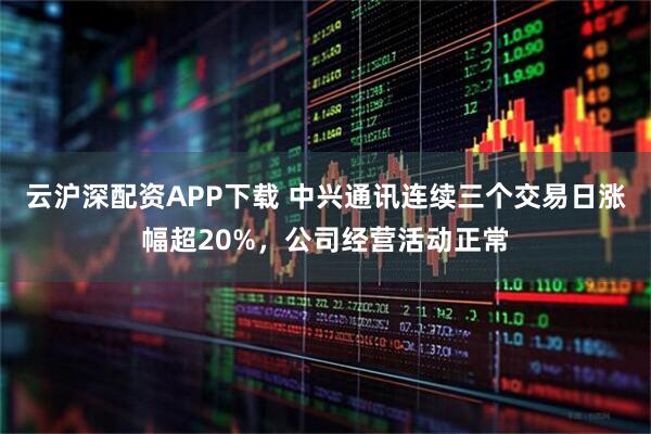 云沪深配资APP下载 中兴通讯连续三个交易日涨幅超20%，公司经营活动正常