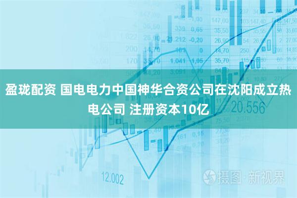 盈珑配资 国电电力中国神华合资公司在沈阳成立热电公司 注册资本10亿