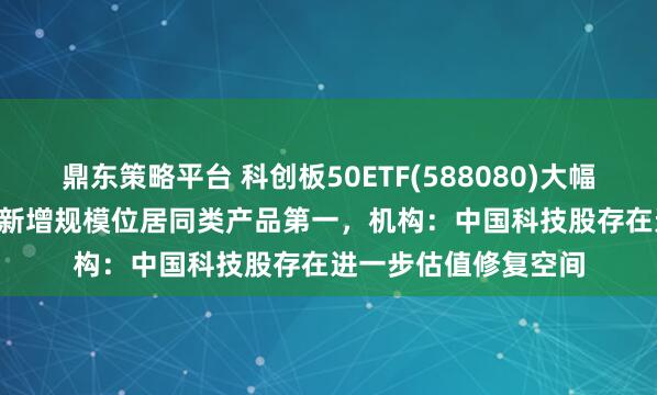 鼎东策略平台 科创板50ETF(588080)大幅收涨5.50%，近1月新增规模位居同类产品第一，机构：中国科技股存在进一步估值修复空间