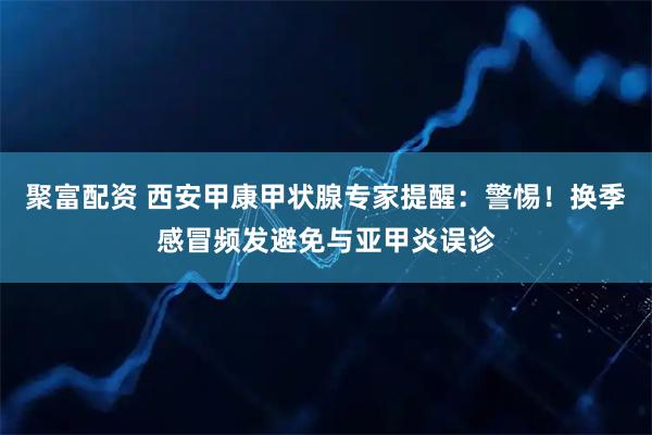 聚富配资 西安甲康甲状腺专家提醒：警惕！换季感冒频发避免与亚甲炎误诊