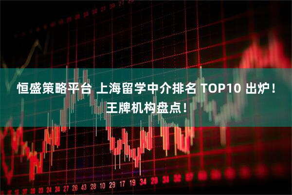 恒盛策略平台 上海留学中介排名 TOP10 出炉！王牌机构盘点！