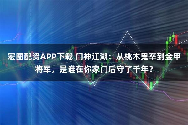 宏图配资APP下载 门神江湖：从桃木鬼卒到金甲将军，是谁在你家门后守了千年？