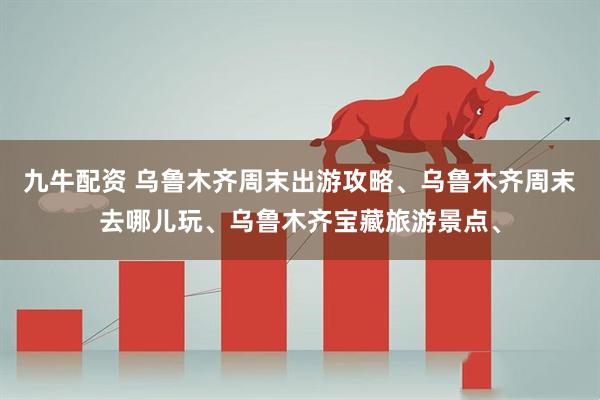 九牛配资 乌鲁木齐周末出游攻略、乌鲁木齐周末去哪儿玩、乌鲁木齐宝藏旅游景点、