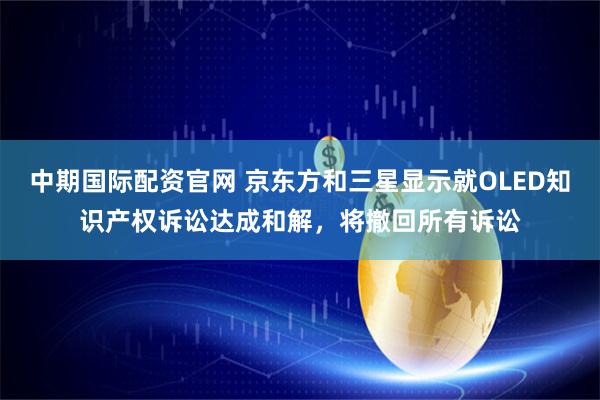中期国际配资官网 京东方和三星显示就OLED知识产权诉讼达成和解，将撤回所有诉讼