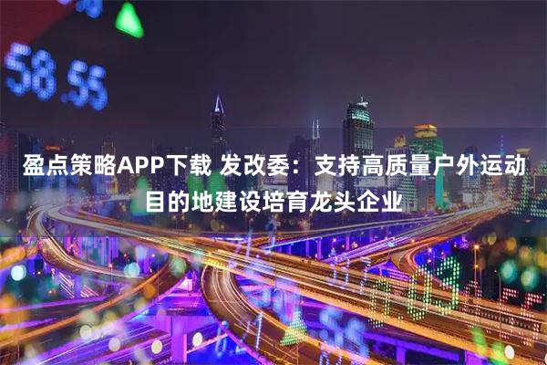 盈点策略APP下载 发改委：支持高质量户外运动目的地建设培育龙头企业