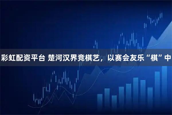 彩虹配资平台 楚河汉界竞棋艺，以赛会友乐“棋”中