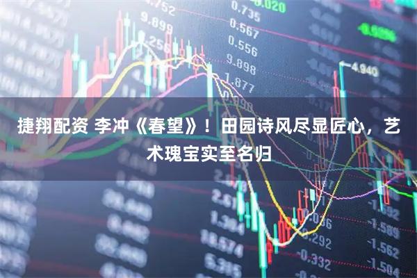 捷翔配资 李冲《春望》！田园诗风尽显匠心，艺术瑰宝实至名归