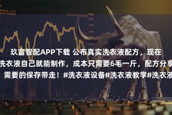 玖富智配APP下载 公布真实洗衣液配方，现在知道还不晚，日常用的洗衣液自己就能制作，成本只需要6毛一斤，配方分享给大家，需要的保存带走！#洗衣液设备#洗衣液教学#洗衣液配方@妈妈发现洗衣液设备及技术