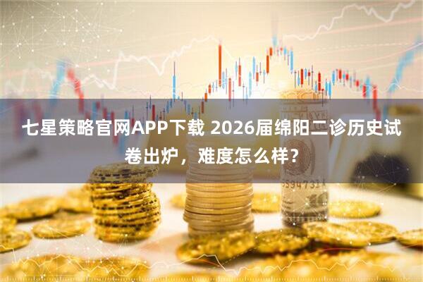 七星策略官网APP下载 2026届绵阳二诊历史试卷出炉，难度怎么样？