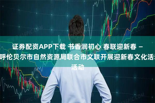 证券配资APP下载 书香润初心 春联迎新春 ——呼伦贝尔市自然资源局联合市文联开展迎新春文化活动