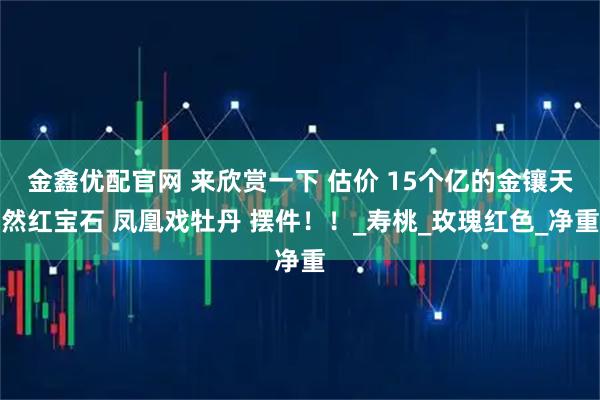 金鑫优配官网 来欣赏一下 估价 15个亿的金镶天然红宝石 凤凰戏牡丹 摆件！！_寿桃_玫瑰红色_净重