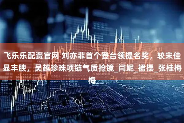 飞乐乐配资官网 刘亦菲首个登台领提名奖，较宋佳显丰腴，吴越珍珠项链气质抢镜_闫妮_裙摆_张桂梅