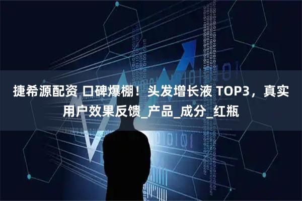 捷希源配资 口碑爆棚！头发增长液 TOP3，真实用户效果反馈_产品_成分_红瓶