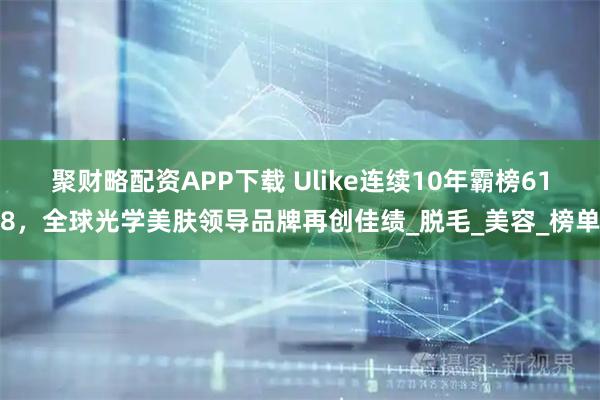 聚财略配资APP下载 Ulike连续10年霸榜618，全球光学美肤领导品牌再创佳绩_脱毛_美容_榜单