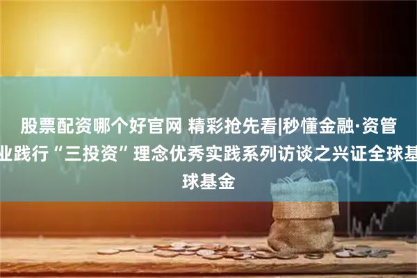 股票配资哪个好官网 精彩抢先看|秒懂金融·资管行业践行“三投资”理念优秀实践系列访谈之兴证全球基金