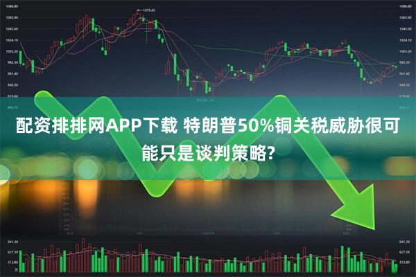 配资排排网APP下载 特朗普50%铜关税威胁很可能只是谈判策略?
