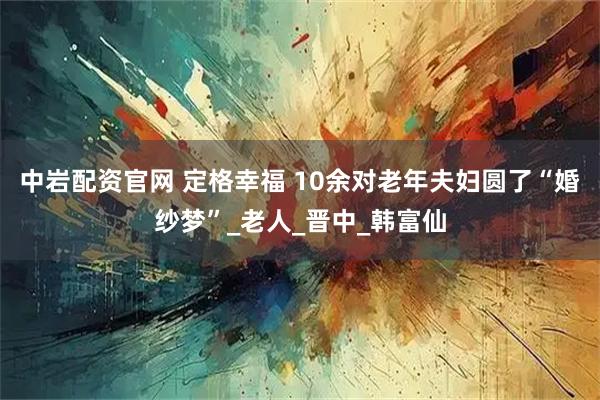 中岩配资官网 定格幸福 10余对老年夫妇圆了“婚纱梦”_老人_晋中_韩富仙