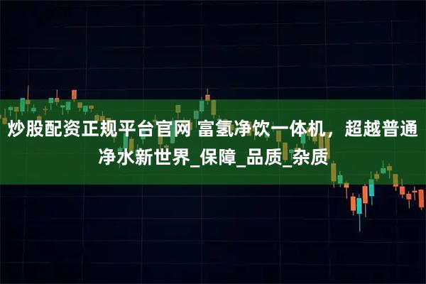 炒股配资正规平台官网 富氢净饮一体机，超越普通净水新世界_保障_品质_杂质