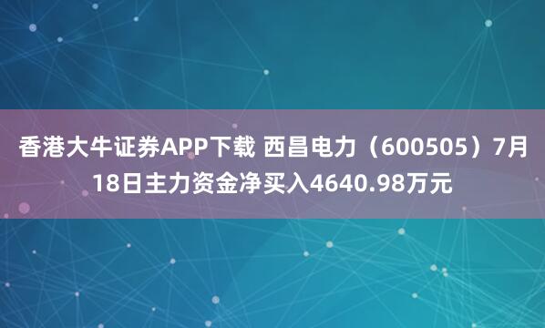香港大牛证券APP下载 西昌电力(600505)7月18日主力资金净买入4640.98万元
