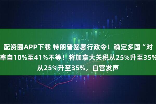 配资圈APP下载 特朗普签署行政令！确定多国“对等关税” 税率自10%至41%不等！将加拿大关税从25%升至35%，白宫发声