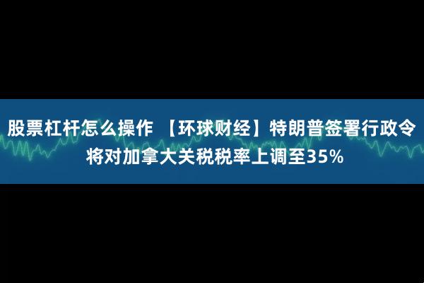 股票杠杆怎么操作 【环球财经】特朗普签署行政令 将对加拿大关税税率上调至35%