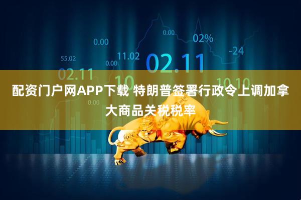 配资门户网APP下载 特朗普签署行政令上调加拿大商品关税税率