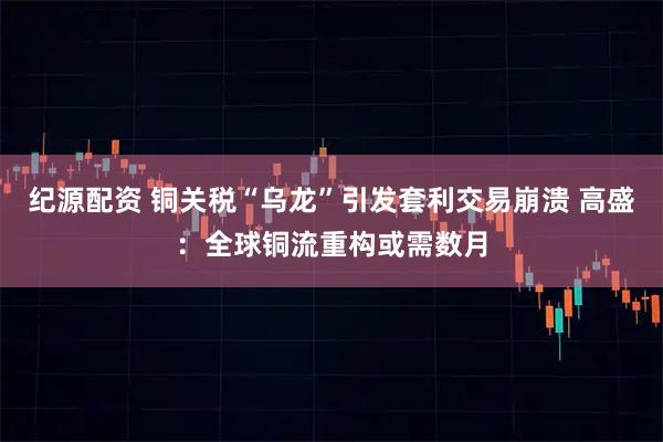 纪源配资 铜关税“乌龙”引发套利交易崩溃 高盛:全球铜流重构或需数月
