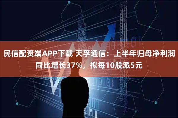 民信配资端APP下载 天孚通信：上半年归母净利润同比增长37%，拟每10股派5元