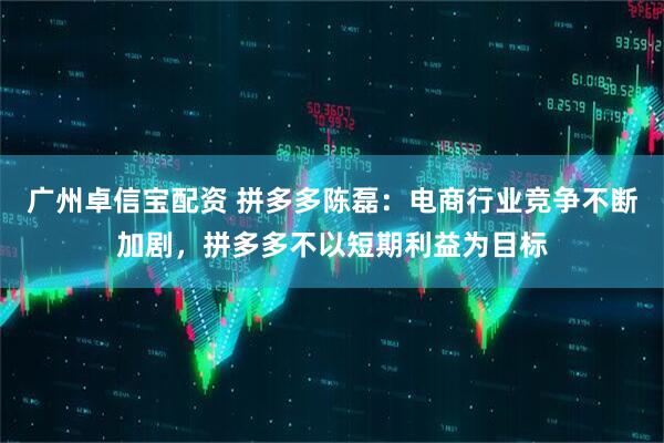 广州卓信宝配资 拼多多陈磊:电商行业竞争不断加剧,拼多多不以短期利益为目标